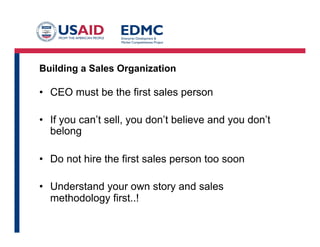 Building a Sales Organization
• CEO must be the first sales person
• If you can’t sell, you don’t believe and you don’t
belong
• Do not hire the first sales person too soon
• Understand your own story and sales
methodology first..!
 