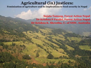 Agricultural (in) justices:
Feminization of agriculture and its implications to food security in Nepal

Sujata Tamang, Forest Action Nepal
Dr Krishna P Paudel, Forest Action Nepal
Dr Krishna K. Shrestha, U. of NSW, Australia

 