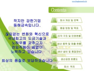 회사 개요 및 연혁Ⅰ
품질 방침 및 목표Ⅱ
조직 구조 및 인원현황Ⅲ
생산 품목 및 매출 현황Ⅳ
생산 설비 및 품질장비Ⅴ
www.donghaemetal.co.kr
생산공정 흐름도Ⅵ
회사 위치Ⅶ
작지만 강한기업
동해금속입니다.
끊임없는 변화와 혁신으로
국내최고의 도금기술과
노하우를 갖추고자
전임직원이 쉼없이
노력하고 있습니다.
최상의 품질로 보답하겠습니다
 
