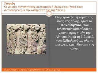 Γιοπηέρ
Οη γηνξηέο, παλαζελατθέο θαη θξαηηθέο ή ηδησηηθέο θαη ιηηέο, ήηαλ
ζπλπθαζκέλεο κε ηελ θαζεκεξηλή δσή ηεο Αζήλαο.

Η ιακπξόηεξε, ε ενξηή ηεο
ίδηαο ηεο πόιεο, ήηαλ ηα
Παναθήναια, πνπ
ηεινύληαλ θάζε ηέζζεξα
ρξόληα πξνο ηηκήλ ηεο
Αζελάο. Καηά ηε δηάξθεηά
ηνπο μεδηπισλόηαλ όιν ην
κεγαιείν θαη ε δύλακε ηεο
πόιεο.

Χησηέξε Καηεξίλα -1ν Γπκλάζην Κνδάλεο (Βαιηαδώξεην) katchiot.blogspot.gr

 