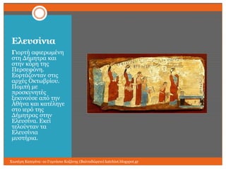 Ελεςζίνια
Γηνξηή αθηεξσκέλε
ζηε Γήκεηξα θαη
ζηελ θόξε ηεο
Πεξζεθόλε.
Δνξηάδνληαλ ζηηο
αξρέο Οθησβξίνπ.
Πνκπή κε
πξνζθπλεηέο
μεθηλνύζε από ηελ
Αζήλα θαη θαηέιεγε
ζην ηεξό ηεο
Γήκεηξαο ζηελ
Διεπζίλα. Δθεί
ηεινύληαλ ηα
Διεπζίληα
κπζηήξηα.

Χησηέξε Καηεξίλα -1ν Γπκλάζην Κνδάλεο (Βαιηαδώξεην) katchiot.blogspot.gr

 