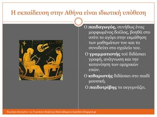 Η εθπαίδεπζε ζηελ Αζήλα είλαη ηδησηηθή ππόζεζε
Ο παιδαγωγόρ, ζπλήζσο έλαο
κνξθσκέλνο δνύινο, βνεζά ζην
ζπίηη ην αγόξη ζηελ εθκάζεζε
ησλ καζεκάησλ ηνπ θαη ην
ζπλνδεύεη ζην ζρνιείν ηνπ.
Ο γπαμμαηιζηήρ ηνύ δηδάζθεη
γξαθή, αλάγλσζε θαη ηελ
θαηαλόεζε ησλ νκεξηθώλ
επώλ.
Ο κιθαπιζηήρ δηδάζθεη ζην παηδί
κνπζηθή.
Ο παιδοηπίβηρ ην εθγπκλάδεη.

Χησηέξε Καηεξίλα -1ν Γπκλάζην Κνδάλεο (Βαιηαδώξεην) katchiot.blogspot.gr

 