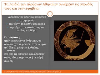 Τα παηδηά ησλ πινύζησλ Αζελαίσλ ζπλέρηδαλ ηηο ζπνπδέο
ηνπο θαη ζηελ εθεβεία.
Γηδάζθνληαλ από ηνπο ζνθηζηέο
 ηε ξεηνξηθή,
 ηελ ηέρλε ηεο νξζήο έθθξαζεο
 ηελ ηέρλε ηεο ηθαλόηεηαο λα
πείζεηο ηνλ δήκν.
Οη ζοθιζηέρ
ήηαλ κνξθσκέλνη άλζξσπνη, νη
νπνίνη είραλ ζπξξεύζεη ζηελ Αζήλα
απ’ όια ηα κέξε ηεο Διιάδαο,
αθόκα
θαη από ηηο απνηθίεο, θαη δίδαζθαλ
ζηνπο λένπο ηε ξεηνξηθή κε αδξή
ακνηβή.

Χησηέξε Καηεξίλα -1ν Γπκλάζην Κνδάλεο (Βαιηαδώξεην) katchiot.blogspot.gr

 