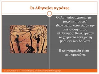 Οι Αθηναίοι αγπόηερ
Οη Αζελαίνη αγξόηεο, κε
κηθξή θηεκαηηθή
ηδηνθηεζία, απνηεινύλ ηελ
πιεηνλόηεηα ηνπ
πιεζπζκνύ. Καιιηεξγνύλ
ηα ρσξάθηα ηνπο κε ηε
βνήζεηα ησλ δνύισλ.
Η θηελνηξνθία είλαη
πεξηνξηζκέλε.

Χησηέξε Καηεξίλα -1ν Γπκλάζην Κνδάλεο (Βαιηαδώξεην) katchiot.blogspot.gr

 