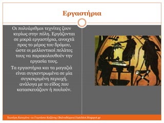 Επγαζηήπια
Οη πνιπάξηζκνη ηερλίηεο δνπλ
θπξίσο ζηελ πόιε. Δξγάδνληαη
ζε κηθξά εξγαζηήξηα, αλνηρηά
πξνο ην κέξνο ηνπ δξόκνπ,
ώζηε νη κειινληηθνί πειάηεο
ηνπο λα παξαθνινπζνύλ ηελ
εξγαζία ηνπο.
Τα εξγαζηήξηα θαη ηα καγαδηά
είλαη ζπγθεληξσκέλα ζε κία
ζπγθεθξηκέλε πεξηνρή,
αλάινγα κε ην είδνο πνπ
θαηαζθεπάδνπλ ή πνπινύλ.

Χησηέξε Καηεξίλα -1ν Γπκλάζην Κνδάλεο (Βαιηαδώξεην) katchiot.blogspot.gr

 