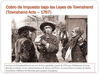 Cobro de Impuesto bajo las Leyes de Townshend
(Townshend Acts – 1767)

Las Leyes de Townshend fueron una serie de leyes aprobadas, a partir de 1767, por el Parlamento de Gran
Bretaña en relación con las colonias británicas de América del Norte. Los actos tienen el nombre de Charles
Townshend, el Ministro de Hacienda, quien propuso el programa.

 