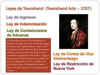 Leyes de Townshend (Townshend Acts – 1767)

El propósito de las Leyes de Townshend era
aumentar los ingresos en las colonias para pagar
los sueldos de los gobernadores y jueces a fin
de que fueran independientes de la dominación
colonial, crear un medio más eficaz de hacer
cumplir las regulaciones comerciales, castigar a
la provincia de Nueva York por no cumplir con
la Ley de Alojamiento 1765, y establecer el
precedente de que el Parlamento británico
tenía el derecho a gravar (crear impuestos) las
colonias.

 