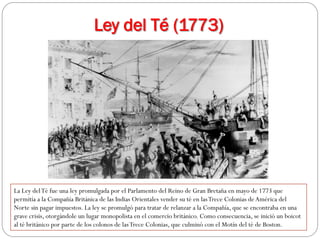 Ley del Té (1773)

La Ley del Té fue una ley promulgada por el Parlamento del Reino de Gran Bretaña en mayo de 1773 que
permitía a la Compañía Británica de las Indias Orientales vender su té en las Trece Colonias de América del
Norte sin pagar impuestos. La ley se promulgó para tratar de relanzar a la Compañía, que se encontraba en una
grave crisis, otorgándole un lugar monopolista en el comercio británico. Como consecuencia, se inició un boicot
al té británico por parte de los colonos de las Trece Colonias, que culminó con el Motín del té de Boston.

 