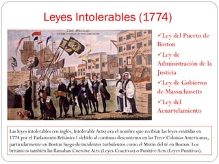 Leyes Intolerables (1774)
ü Ley del Puerto de

Boston
ü Ley de
Administración de la
Justicia
ü Ley de Gobierno
de Massachusetts
ü Ley del
Acuartelamiento
Las leyes intolerables (en inglés, Intolerable Acts) era el nombre que recibían las leyes emitidas en
1774 por el Parlamento Británico1 debido al continuo descontento en las Trece Colonias Americanas,
particularmente en Boston luego de incidentes turbulentos como el Motín del té en Boston. Los
británicos también las llamaban Coercive Acts (Leyes Coactivas) o Punitive Acts (Leyes Punitivas).

 