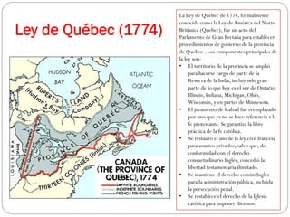 Ley de Québec (1774)

La Ley de Quebec de 1774, formalmente
conocida como la Ley de América del Norte
Británica (Quebec), fue un acto del
Parlamento de Gran Bretaña para establecer
procedimientos de gobierno de la provincia
de Quebec . Los componentes principales de
la ley son:
•  El territorio de la provincia se amplió
para hacerse cargo de parte de la
Reserva de la India, incluyendo gran
parte de lo que hoy es el sur de Ontario,
Illinois, Indiana, Michigan, Ohio,
Wisconsin, y en partes de Minnesota.
•  El juramento de lealtad fue reemplazado
por uno que ya no se hace referencia a la
fe protestante. Se garantiza la libre
práctica de la fe católica.
•  Se restauró el uso de la ley civil francesa
para asuntos privados, salvo que, de
conformidad con el derecho
consuetudinario Inglés, concedió la
libertad testamentaria ilimitado.
•  Se mantiene el derecho común Inglés
para la administración pública, incluida
la persecución penal.
•  Se restablece el derecho de la Iglesia
católica para imponer diezmos.

 
