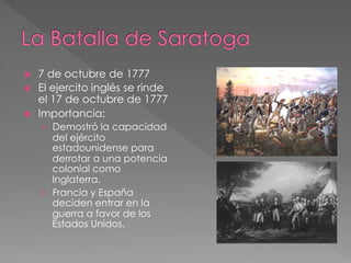 ž 
ž 
ž 

7 de octubre de 1777
El ejercito inglés se rinde
el 17 de octubre de 1777
Importancia:
›  Demostró la capacidad

del ejército
estadounidense para
derrotar a una potencia
colonial como
Inglaterra.
›  Francia y España
deciden entrar en la
guerra a favor de los
Estados Unidos.

 