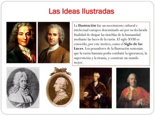 Las Ideas Ilustradas
La Ilustración fue un movimiento cultural e
intelectual europeo denominado así por su declarada
finalidad de disipar las tinieblas de la humanidad
mediante las luces de la razón. El siglo XVIII es
conocido, por este motivo, como el Siglo de las
Luces. Los pensadores de la Ilustración sostenían
que la razón humana podía combatir la ignorancia, la
superstición y la tiranía, y construir un mundo
mejor.

 