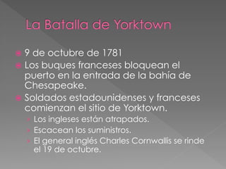 ž  9

de octubre de 1781
ž  Los buques franceses bloquean el
puerto en la entrada de la bahía de
Chesapeake.
ž  Soldados estadounidenses y franceses
comienzan el sitio de Yorktown.
›  Los ingleses están atrapados.
›  Escacean los suministros.
›  El general inglés Charles Cornwallis se rinde

el 19 de octubre.

 