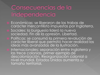 ž 
ž 
ž 

ž 

Económicas: se liberaron de las trabas de
carácter mercantilista impuestas por Inglaterra.
Sociales: la burguesía lideró la nueva
sociedad. Fin de la opresión. Libertad.
Políticas: se consumó la primera revolución de
carácter liberal que permitió hacer realidad las
ideas más avanzadas de la Ilustración.
Internacionales: separación entre Inglaterra y
las trece colonias, primer ejemplo de
descolonización. Reorganización colonial a
nivel mundial. Estados Unidos aumenta su
tamaño territorial.

 