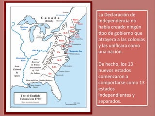 La	
  Declaración	
  de	
  
Independencia	
  no	
  
había	
  creado	
  ningún	
  
;po	
  de	
  gobierno	
  que	
  
atrayera	
  a	
  las	
  colonias	
  
y	
  las	
  uniﬁcara	
  como	
  
una	
  nación.	
  
	
  
De	
  hecho,	
  los	
  13	
  
nuevos	
  estados	
  
comenzaron	
  a	
  
comportarse	
  como	
  13	
  
estados	
  
independientes	
  y	
  
separados.	
  

 