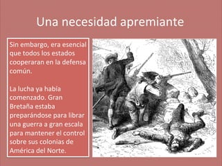 Una	
  necesidad	
  apremiante
	
  
Sin	
  embargo,	
  era	
  esencial	
  
que	
  todos	
  los	
  estados	
  
cooperaran	
  en	
  la	
  defensa	
  
común.	
  
	
  
La	
  lucha	
  ya	
  había	
  
comenzado.	
  Gran	
  
Bretaña	
  estaba	
  
preparándose	
  para	
  librar	
  
una	
  guerra	
  a	
  gran	
  escala	
  
para	
  mantener	
  el	
  control	
  
sobre	
  sus	
  colonias	
  de	
  
América	
  del	
  Norte.	
  

 