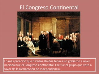 El	
  Congreso	
  Con;nental
	
  

Lo	
  más	
  parecido	
  que	
  Estados	
  Unidos	
  tenía	
  a	
  un	
  gobierno	
  a	
  nivel	
  
nacional	
  fue	
  el	
  Congreso	
  Con;nental.	
  Ese	
  fue	
  el	
  grupo	
  que	
  votó	
  a	
  
favor	
  de	
  la	
  Declaración	
  de	
  Independencia.	
  

 