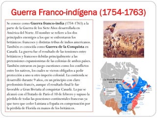 Guerra Franco-indígena (1754-1763)
Se conoce como Guerra franco-india (1754-1763) a la
parte de la Guerra de los Siete Años desarrollada en
América del Norte. El nombre se refiere a los dos
principales enemigos a los que se enfrentaron los
británicos: franceses y distintas tribus de indios americanos.
También es conocida como Guerra de la Conquista en
Canadá. La guerra fue el resultado de las tensiones entre
británicos y franceses debidas principalmente a las
pretensiones expansionistas de las colonias de ambos países.
También entraron en juego cuestiones como los conflictos
entre los nativos, los cuales se vieron obligados a pedir
protección a uno u otro imperio colonial. La contienda se
desarrolló durante 9 años, en un principio con claro
predominio francés, aunque el resultado final le fue
favorable a Gran Bretaña al conquistar Canadá. La paz se
alcanzó con el Tratado de París el 10 de febrero y supuso la
pérdida de todas las posesiones continentales francesas ya
que tuvo que ceder Luisiana a España en compensación por
la pérdida de Florida en manos de los británicos.

 