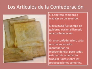 Los	
  Ar'culos	
  de	
  la	
  Confederación
	
  
El	
  Congreso	
  comenzó	
  a	
  
trabajar	
  en	
  un	
  acuerdo.	
  	
  
	
  
El	
  resultado	
  fue	
  un	
  ;po	
  de	
  
gobierno	
  nacional	
  llamado	
  
una	
  confederación.	
  	
  
	
  
En	
  una	
  confederación,	
  cada	
  
uno	
  de	
  los	
  estados	
  
mantendrían	
  su	
  
independencia,	
  pero	
  todos	
  
estarían	
  de	
  acuerdo	
  en	
  
trabajar	
  juntos	
  sobre	
  las	
  
preocupaciones	
  comunes.	
  

 