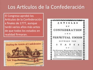 Los	
  Ar'culos	
  de	
  la	
  Confederación
	
  
El	
  Congreso	
  aprobó	
  los	
  
Ar'culos	
  de	
  la	
  Confederación	
  
a	
  ﬁnales	
  de	
  1777,	
  aunque	
  
tardó	
  varios	
  años	
  más	
  antes	
  
de	
  que	
  todos	
  los	
  estados	
  en	
  
realidad	
  ﬁrmaran.	
  

 