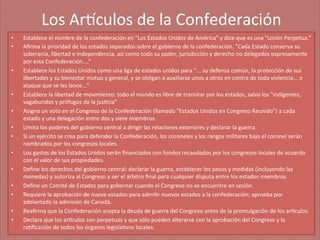 Los	
  Ar'culos	
  de	
  la	
  Confederación
	
  
• 
• 

• 

• 
• 
• 
• 
• 
• 
• 
• 
• 
• 

Establece	
  el	
  nombre	
  de	
  la	
  confederación	
  en	
  "Los	
  Estados	
  Unidos	
  de	
  América"	
  y	
  dice	
  que	
  es	
  una	
  "Unión	
  Perpetua."	
  
Aﬁrma	
  la	
  prioridad	
  de	
  los	
  estados	
  separados	
  sobre	
  el	
  gobierno	
  de	
  la	
  confederación.	
  "Cada	
  Estado	
  conserva	
  su	
  
soberanía,	
  libertad	
  e	
  independencia,	
  así	
  como	
  todo	
  su	
  poder,	
  jurisdicción	
  y	
  derecho	
  no	
  delegados	
  expresamente	
  
por	
  esta	
  Confederación....”	
  
Establece	
  los	
  Estados	
  Unidos	
  como	
  una	
  liga	
  de	
  estados	
  unidos	
  para	
  "...	
  su	
  defensa	
  común,	
  la	
  protección	
  de	
  sus	
  
libertades	
  y	
  su	
  bienestar	
  mutuo	
  y	
  general,	
  y	
  se	
  obligan	
  a	
  auxiliarse	
  unos	
  a	
  otros	
  en	
  contra	
  de	
  toda	
  violencia...	
  o	
  
ataque	
  que	
  se	
  les	
  lance...”	
  
Establece	
  la	
  libertad	
  de	
  movimiento:	
  todo	
  el	
  mundo	
  es	
  libre	
  de	
  transitar	
  por	
  los	
  estados,	
  salvo	
  los	
  "indigentes,	
  
vagabundos	
  y	
  prófugos	
  de	
  la	
  jus;cia”	
  
Asigna	
  un	
  voto	
  en	
  el	
  Congreso	
  de	
  la	
  Confederación	
  (llamado	
  "Estados	
  Unidos	
  en	
  Congreso	
  Reunido")	
  a	
  cada	
  
estado	
  y	
  una	
  delegación	
  entre	
  dos	
  y	
  siete	
  miembros.	
  
Limita	
  los	
  poderes	
  del	
  gobierno	
  central	
  a	
  dirigir	
  las	
  relaciones	
  exteriores	
  y	
  declarar	
  la	
  guerra.	
  
Si	
  un	
  ejército	
  se	
  crea	
  para	
  defender	
  la	
  Confederación,	
  los	
  coroneles	
  y	
  los	
  rangos	
  militares	
  bajo	
  el	
  coronel	
  serán	
  
nombrados	
  por	
  los	
  congresos	
  locales.	
  
Los	
  gastos	
  de	
  los	
  Estados	
  Unidos	
  serán	
  ﬁnanciados	
  con	
  fondos	
  recaudados	
  por	
  los	
  congresos	
  locales	
  de	
  acuerdo	
  
con	
  el	
  valor	
  de	
  sus	
  propiedades.	
  
Deﬁne	
  los	
  derechos	
  del	
  gobierno	
  central:	
  declarar	
  la	
  guerra,	
  establecer	
  los	
  pesos	
  y	
  medidas	
  (incluyendo	
  las	
  
monedas)	
  y	
  autoriza	
  al	
  Congreso	
  a	
  ser	
  el	
  árbitro	
  ﬁnal	
  para	
  cualquier	
  disputa	
  entre	
  los	
  estados	
  miembros.	
  
Deﬁne	
  un	
  Comité	
  de	
  Estados	
  para	
  gobernar	
  cuando	
  el	
  Congreso	
  no	
  se	
  encuentre	
  en	
  sesión.	
  
Requiere	
  la	
  aprobación	
  de	
  nueve	
  estados	
  para	
  admi;r	
  nuevos	
  estados	
  a	
  la	
  confederación;	
  aprueba	
  por	
  
adelantado	
  la	
  admisión	
  de	
  Canadá.	
  
Reaﬁrma	
  que	
  la	
  Confederación	
  acepta	
  la	
  deuda	
  de	
  guerra	
  del	
  Congreso	
  antes	
  de	
  la	
  promulgación	
  de	
  los	
  ar'culos.	
  
Declara	
  que	
  los	
  ar'culos	
  son	
  perpetuos	
  y	
  que	
  sólo	
  pueden	
  alterarse	
  con	
  la	
  aprobación	
  del	
  Congreso	
  y	
  la	
  
ra;ﬁcación	
  de	
  todos	
  los	
  órganos	
  legisla;vos	
  locales.	
  

 