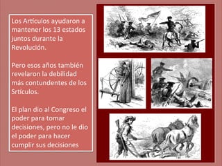 Los	
  Ar'culos	
  ayudaron	
  a	
  
mantener	
  los	
  13	
  estados	
  
juntos	
  durante	
  la	
  
Revolución.	
  	
  
	
  
Pero	
  esos	
  años	
  también	
  
revelaron	
  la	
  debilidad	
  
más	
  contundentes	
  de	
  los	
  
Sr'culos.	
  	
  
	
  
El	
  plan	
  dio	
  al	
  Congreso	
  el	
  
poder	
  para	
  tomar	
  
decisiones,	
  pero	
  no	
  le	
  dio	
  
el	
  poder	
  para	
  hacer	
  
cumplir	
  sus	
  decisiones	
  

 
