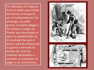 Por	
  ejemplo,	
  el	
  Congreso	
  
tenía	
  el	
  poder	
  para	
  tomar	
  
decisiones	
  en	
  la	
  guerra	
  
por	
  la	
  independencia.	
  Sin	
  
embargo,	
  no	
  podía	
  
gravar,	
  ni	
  podría	
  obligar	
  a	
  
los	
  estados	
  a	
  pagar	
  los	
  
fondos	
  que	
  necesitaba	
  el	
  	
  
ejército	
  estadounidense.	
  
El	
  resultado	
  fue	
  que	
  el	
  
dinero	
  para	
  el	
  esfuerzo	
  de	
  
la	
  guerra	
  a	
  menudo	
  no	
  
estaba	
  allí.	
  Que	
  los	
  
soldados	
  des;nados	
  a	
  
menudo	
  se	
  quedaban	
  sin	
  
pagar	
  o	
  sin	
  suministros.	
  

 