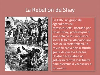 La	
  Rebelión	
  de	
  Shay
	
  
En	
  1787,	
  un	
  grupo	
  de	
  
agricultores	
  de	
  
Massachuseas,	
  liderado	
  por	
  
Daniel	
  Shay,	
  protestó	
  por	
  el	
  
aumento	
  de	
  los	
  impuestos	
  
sobre	
  la	
  ;erra.	
  Atacaron	
  una	
  
casa	
  de	
  la	
  corte	
  federal.	
  La	
  
revuelta	
  convenció	
  a	
  mucha	
  
gente	
  de	
  que	
  los	
  Estados	
  
Unidos	
  necesitaban	
  un	
  
gobierno	
  central	
  más	
  fuerte	
  
para	
  prevenir	
  la	
  violencia	
  y	
  el	
  
desorden.	
  

 