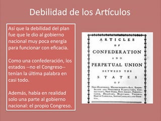 Debilidad	
  de	
  los	
  Ar'culos
	
  
Así	
  que	
  la	
  debilidad	
  del	
  plan	
  
fue	
  que	
  le	
  dio	
  al	
  gobierno	
  
nacional	
  muy	
  poca	
  energía	
  
para	
  funcionar	
  con	
  eﬁcacia.	
  	
  
	
  
Como	
  una	
  confederación,	
  los	
  
estados	
  -­‐-­‐no	
  el	
  Congreso-­‐-­‐
tenían	
  la	
  úl;ma	
  palabra	
  en	
  
casi	
  todo.	
  
	
  
Además,	
  había	
  en	
  realidad	
  
solo	
  una	
  parte	
  al	
  gobierno	
  
nacional:	
  el	
  propio	
  Congreso.	
  

 
