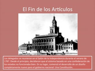 El	
  Fin	
  de	
  los	
  Ar'culos
	
  

Los	
  delegados	
  se	
  reunieron	
  en	
  el	
  Salón	
  de	
  la	
  Independencia	
  durante	
  el	
  verano	
  de	
  
1787.	
  Desde	
  el	
  principio,	
  decidieron	
  que	
  el	
  sistema	
  basado	
  en	
  una	
  confederación	
  de	
  
los	
  estados	
  no	
  funcionaba	
  bien.	
  En	
  su	
  lugar,	
  comenzó	
  el	
  desarrollo	
  de	
  un	
  diseño	
  
completamente	
  nuevo	
  para	
  el	
  gobierno	
  nacional:	
  Una	
  Cons;tución.	
  

 