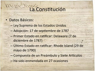 La	
  Cons;tución	
  
•  Datos	
  Básicos:	
  
–  Ley	
  Suprema	
  de	
  los	
  Estados	
  Unidos	
  
–  Adopción:	
  17	
  de	
  sep;embre	
  de	
  1787	
  
–  Primer	
  Estado	
  en	
  ra;ﬁcar:	
  Delaware	
  (7	
  de	
  
diciembre	
  de	
  1787)	
  
–  Úl;mo	
  Estado	
  en	
  ra;ﬁcar:	
  Rhode	
  Island	
  (29	
  de	
  
mayo	
  de	
  1790)	
  
–  Compuesta	
  de	
  un	
  Preámbulo	
  y	
  Siete	
  Ar'culos	
  
–  Ha	
  sido	
  enmendada	
  en	
  27	
  ocasiones	
  

 