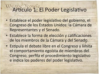 Ar'culo	
  1:	
  El	
  Poder	
  Legisla;vo	
  
•  Establece	
  el	
  poder	
  legisla;vo	
  del	
  gobierno,	
  el	
  
Congreso	
  de	
  los	
  Estados	
  Unidos:	
  la	
  Cámara	
  de	
  
Representantes	
  y	
  el	
  Senado.	
  	
  
•  Establece	
  la	
  forma	
  de	
  elección	
  y	
  caliﬁcaciones	
  
de	
  los	
  miembros	
  de	
  la	
  Cámara	
  y	
  del	
  Senado.	
  	
  
•  Es;pula	
  el	
  debate	
  libre	
  en	
  el	
  Congreso	
  y	
  limita	
  
el	
  comportamiento	
  egoísta	
  de	
  miembros	
  del	
  
Congreso,	
  perﬁla	
  el	
  procedimiento	
  legisla;vo	
  
e	
  indica	
  los	
  poderes	
  del	
  poder	
  legisla;vo.	
  

 