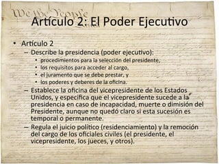 Ar'culo	
  2:	
  El	
  Poder	
  Ejecu;vo	
  
•  Ar'culo	
  2	
  

–  Describe	
  la	
  presidencia	
  (poder	
  ejecu;vo):	
  	
  
• 
• 
• 
• 

procedimientos	
  para	
  la	
  selección	
  del	
  presidente,	
  	
  
los	
  requisitos	
  para	
  acceder	
  al	
  cargo,	
  	
  
el	
  juramento	
  que	
  se	
  debe	
  prestar,	
  y	
  	
  
los	
  poderes	
  y	
  deberes	
  de	
  la	
  oﬁcina.	
  	
  

–  Establece	
  la	
  oﬁcina	
  del	
  vicepresidente	
  de	
  los	
  Estados	
  
Unidos,	
  y	
  especiﬁca	
  que	
  el	
  vicepresidente	
  sucede	
  a	
  la	
  
presidencia	
  en	
  caso	
  de	
  incapacidad,	
  muerte	
  o	
  dimisión	
  del	
  
Presidente,	
  aunque	
  no	
  quedó	
  claro	
  si	
  esta	
  sucesión	
  es	
  
temporal	
  o	
  permanente.	
  	
  
–  Regula	
  el	
  juicio	
  polí;co	
  (residenciamiento)	
  y	
  la	
  remoción	
  
del	
  cargo	
  de	
  los	
  oﬁciales	
  civiles	
  (el	
  presidente,	
  el	
  
vicepresidente,	
  los	
  jueces,	
  y	
  otros).	
  

 
