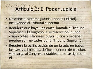 Ar'culo	
  3:	
  El	
  Poder	
  Judicial	
  
•  Describe	
  el	
  sistema	
  judicial	
  (poder	
  judicial),	
  
incluyendo	
  el	
  Tribunal	
  Supremo.	
  	
  
•  Requiere	
  que	
  haya	
  una	
  corte	
  llamada	
  el	
  Tribunal	
  
Supremo.	
  El	
  Congreso,	
  a	
  su	
  discreción,	
  puede	
  
crear	
  cortes	
  inferiores,	
  cuyos	
  juicios	
  y	
  órdenes	
  
pueden	
  ser	
  revisados	
  por	
  el	
  Tribunal	
  Supremo.	
  	
  
•  Requiere	
  la	
  par;cipación	
  de	
  un	
  jurado	
  en	
  todos	
  
los	
  casos	
  criminales,	
  deﬁne	
  el	
  crimen	
  de	
  traición,	
  
y	
  encarga	
  al	
  Congreso	
  establecer	
  un	
  cas;go	
  para	
  
él.	
  

 