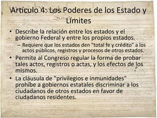 Ar'culo	
  4:	
  Los	
  Poderes	
  de	
  los	
  Estado	
  y	
  
Límites	
  
•  Describe	
  la	
  relación	
  entre	
  los	
  estados	
  y	
  el	
  
gobierno	
  Federal	
  y	
  entre	
  los	
  propios	
  estados.	
  	
  

–  Requiere	
  que	
  los	
  estados	
  den	
  "total	
  fe	
  y	
  crédito"	
  a	
  los	
  
actos	
  públicos,	
  registros	
  y	
  procesos	
  de	
  otros	
  estados.	
  	
  

•  Permite	
  al	
  Congreso	
  regular	
  la	
  forma	
  de	
  probar	
  
tales	
  actos,	
  registros	
  o	
  actas,	
  y	
  los	
  efectos	
  de	
  los	
  
mismos.	
  	
  
•  La	
  cláusula	
  de	
  "privilegios	
  e	
  inmunidades"	
  
prohíbe	
  a	
  gobiernos	
  estatales	
  discriminar	
  a	
  los	
  
ciudadanos	
  de	
  otros	
  estados	
  en	
  favor	
  de	
  
ciudadanos	
  residentes.	
  

 