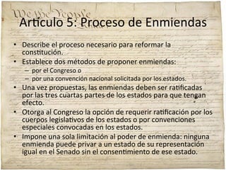 Ar'culo	
  5:	
  Proceso	
  de	
  Enmiendas	
  
•  Describe	
  el	
  proceso	
  necesario	
  para	
  reformar	
  la	
  
cons;tución.	
  	
  
•  Establece	
  dos	
  métodos	
  de	
  proponer	
  enmiendas:	
  	
  

–  por	
  el	
  Congreso	
  o	
  	
  
–  por	
  una	
  convención	
  nacional	
  solicitada	
  por	
  los	
  estados.	
  	
  

•  Una	
  vez	
  propuestas,	
  las	
  enmiendas	
  deben	
  ser	
  ra;ﬁcadas	
  
por	
  las	
  tres	
  cuartas	
  partes	
  de	
  los	
  estados	
  para	
  que	
  tengan	
  
efecto.	
  	
  
•  Otorga	
  al	
  Congreso	
  la	
  opción	
  de	
  requerir	
  ra;ﬁcación	
  por	
  los	
  
cuerpos	
  legisla;vos	
  de	
  los	
  estados	
  o	
  por	
  convenciones	
  
especiales	
  convocadas	
  en	
  los	
  estados.	
  	
  
•  Impone	
  una	
  sola	
  limitación	
  al	
  poder	
  de	
  enmienda:	
  ninguna	
  
enmienda	
  puede	
  privar	
  a	
  un	
  estado	
  de	
  su	
  representación	
  
igual	
  en	
  el	
  Senado	
  sin	
  el	
  consen;miento	
  de	
  ese	
  estado.	
  

 