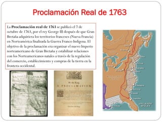 Proclamación Real de 1763
La Proclamación real de 1763 se publicó el 7 de
octubre de 1763, por el rey George III después de que Gran
Bretaña adquiriera los territorios franceses (Nueva Francia)
en Norteamérica finalizada la Guerra Franco-Indígena. El
objetivo de la proclamación era organizar el nuevo Imperio
norteamericano de Gran Bretaña y estabilizar relaciones
con los Norteamericanos natales a través de la regulación
del comercio, establecimiento y compras de la tierra en la
frontera occidental.

 