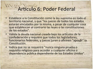 Ar'culo	
  6:	
  Poder	
  Federal	
  
•  Establece	
  a	
  la	
  Cons;tución	
  como	
  la	
  ley	
  suprema	
  en	
  todo	
  el	
  
territorio	
  nacional,	
  y	
  que	
  "los	
  jueces	
  de	
  todos	
  los	
  estados	
  
estarán	
  vinculados	
  por	
  la	
  misma,	
  a	
  pesar	
  de	
  cualquier	
  cosa	
  
que	
  establezcan	
  al	
  contrario	
  las	
  leyes	
  o	
  las	
  cons;tuciones	
  
de	
  los	
  estados".	
  	
  
•  Valida	
  la	
  deuda	
  nacional	
  creada	
  bajo	
  los	
  ar'culos	
  de	
  la	
  
confederación	
  y	
  requiere	
  que	
  todos	
  los	
  legisladores,	
  
funcionarios	
  federales,	
  y	
  jueces	
  juren	
  o	
  aﬁrmen	
  "apoyar"	
  la	
  
Cons;tución.	
  	
  
•  Indica	
  que	
  no	
  se	
  requerirá	
  "nunca	
  ninguna	
  prueba	
  o	
  
requisito	
  religioso	
  para	
  acceder	
  a	
  cualquier	
  oﬁcina	
  o	
  
dependencia	
  pública	
  dependiente	
  de	
  los	
  Estados	
  Unidos".	
  

 