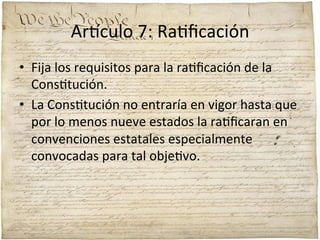 Ar'culo	
  7:	
  Ra;ﬁcación	
  	
  
•  Fija	
  los	
  requisitos	
  para	
  la	
  ra;ﬁcación	
  de	
  la	
  
Cons;tución.	
  	
  
•  La	
  Cons;tución	
  no	
  entraría	
  en	
  vigor	
  hasta	
  que	
  
por	
  lo	
  menos	
  nueve	
  estados	
  la	
  ra;ﬁcaran	
  en	
  
convenciones	
  estatales	
  especialmente	
  
convocadas	
  para	
  tal	
  obje;vo.	
  

 
