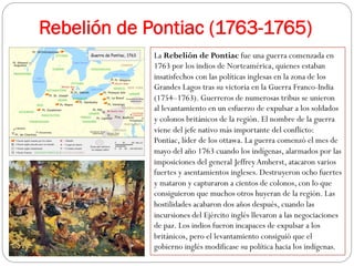 Rebelión de Pontiac (1763-1765)
La Rebelión de Pontiac fue una guerra comenzada en
1763 por los indios de Norteamérica, quienes estaban
insatisfechos con las políticas inglesas en la zona de los
Grandes Lagos tras su victoria en la Guerra Franco-India
(1754–1763). Guerreros de numerosas tribus se unieron
al levantamiento en un esfuerzo de expulsar a los soldados
y colonos británicos de la región. El nombre de la guerra
viene del jefe nativo más importante del conflicto:
Pontiac, líder de los ottawa. La guerra comenzó el mes de
mayo del año 1763 cuando los indígenas, alarmados por las
imposiciones del general Jeffrey Amherst, atacaron varios
fuertes y asentamientos ingleses. Destruyeron ocho fuertes
y mataron y capturaron a cientos de colonos, con lo que
consiguieron que muchos otros huyeran de la región. Las
hostilidades acabaron dos años después, cuando las
incursiones del Ejército inglés llevaron a las negociaciones
de paz. Los indios fueron incapaces de expulsar a los
británicos, pero el levantamiento consiguió que el
gobierno inglés modificase su política hacia los indígenas.

 