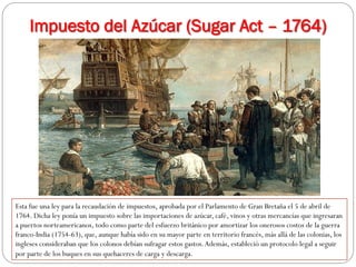 Impuesto del Azúcar (Sugar Act – 1764)

Esta fue una ley para la recaudación de impuestos, aprobada por el Parlamento de Gran Bretaña el 5 de abril de
1764. Dicha ley ponía un impuesto sobre las importaciones de azúcar, café, vinos y otras mercancías que ingresaran
a puertos norteamericanos, todo como parte del esfuerzo británico por amortizar los onerosos costos de la guerra
franco-India (1754-63), que, aunque había sido en su mayor parte en territorio francés, más allá de las colonias, los
ingleses consideraban que los colonos debían sufragar estos gastos. Además, estableció un protocolo legal a seguir
por parte de los buques en sus quehaceres de carga y descarga.

 
