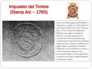 Impuesto del Timbre
(Stamp Act – 1765)
La Ley del Sello, Impuesto del Timbre o
Stamp Act, en inglés, de 1765 (Duties in
American Colonies Act 1765; 5 George
III, c 12) fue una ley del Parlamento
Británico que supuso un impuesto
directo y específico para las trece
colonias de la América británica que
requería que la mayoría de los materiales
impresos en las colonias se publicasen en
papel sellado y producido en Londres,
timbrados con un sello fiscal en relieve.1
2 Estos materiales impresos eran
documentos legales, revistas, periódicos
y muchos otros tipos de papel utilizados
en todas las colonias.

 