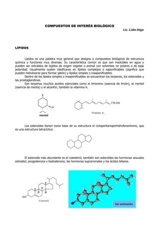 COMPUESTOS DE INTERÉS BIOLÓGICO
Lic. Lidia Iñigo

LÍPIDOS
Lípidos es una palabra muy general que designa a compuestos biológicos de estructura
química y funciones muy diversas. Su característica común es que son insolubles en agua y
pueden ser extraídos de tejidos de origen vegetal o animal con solventes no polares o de baja
polaridad. Usualmente suelen clasificarse en lípidos complejos o saponificables (significa que
pueden hidrolizarse para formar jabón) y lípidos simples o insaponificables.
Dentro de los lípidos simples o insaponificables se encuentran los terpenos, los esteroides y
las prostaglandinas.
Son terpenos muchos aceites esenciales como el limoneno (esencia de limón), el mentol
(esencia de menta) y el alcanfor; también la vitamina A.

OH

mentol

Los esteroides tienen como base de su estructura el ciclopentanoperhidrofenantreno, que
es una estructura tetracíclica:

El esteroide más abundante es el colesterol, también son esteroides las hormonas sexuales
estradiol, progesterona y testosterona; las hormonas suprarrenales y los ácidos biliares.

Ver animación

 