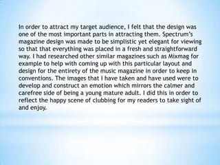 In order to attract my target audience, I felt that the design was
one of the most important parts in attracting them. Spectrum’s
magazine design was made to be simplistic yet elegant for viewing
so that that everything was placed in a fresh and straightforward
way. I had researched other similar magazines such as Mixmag for
example to help with coming up with this particular layout and
design for the entirety of the music magazine in order to keep in
conventions. The images that I have taken and have used were to
develop and construct an emotion which mirrors the calmer and
carefree side of being a young mature adult. I did this in order to
reflect the happy scene of clubbing for my readers to take sight of
and enjoy.

 