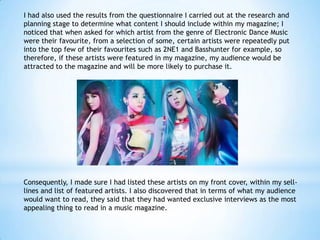 I had also used the results from the questionnaire I carried out at the research and
planning stage to determine what content I should include within my magazine; I
noticed that when asked for which artist from the genre of Electronic Dance Music
were their favourite, from a selection of some, certain artists were repeatedly put
into the top few of their favourites such as 2NE1 and Basshunter for example, so
therefore, if these artists were featured in my magazine, my audience would be
attracted to the magazine and will be more likely to purchase it.

Consequently, I made sure I had listed these artists on my front cover, within my selllines and list of featured artists. I also discovered that in terms of what my audience
would want to read, they said that they had wanted exclusive interviews as the most
appealing thing to read in a music magazine.

 