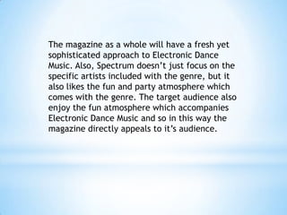 The magazine as a whole will have a fresh yet
sophisticated approach to Electronic Dance
Music. Also, Spectrum doesn’t just focus on the
specific artists included with the genre, but it
also likes the fun and party atmosphere which
comes with the genre. The target audience also
enjoy the fun atmosphere which accompanies
Electronic Dance Music and so in this way the
magazine directly appeals to it’s audience.

 