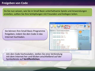 Freigeben von Code
Da Sie nun wissen, wie Sie in Small Basic unterhaltsame Spiele und Anwendungen
erstellen, sollten Sie Ihre Schöpfungen mit Freunden und Kollegen teilen.

Sie können Ihre Small Basic-Programme
freigeben, indem Sie den Code in das
Internet hochladen.

Um den Code hochzuladen, stellen Sie eine Verbindung
mit dem Internet her und klicken anschließend auf der
Symbolleiste auf Veröffentlichen.

 