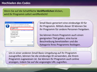 Hochladen des Codes
Wenn Sie auf die Schaltfläche Veröffentlichen klicken,
wird Ihr Programm sofort veröffentlicht!

Small Basic generiert eine eindeutige ID für
Ihr Programm. Mittels dieser ID können Sie
Ihr Programm für andere Personen freigeben.
Sie können Ihrem Programm auch einen
geeigneten Titel geben, eine kurze
Beschreibung bereitstellen und die
Kategorie Ihres Programms festlegen.
Um in einer anderen Small Basic-Umgebung auf Ihr Programm
zuzugreifen, können Sie die eindeutige ID verwenden, die Ihrem
Programm zugewiesen ist. Sie können Ihr Programm auch online
anzeigen, indem Sie auf die angezeigte URL zugreifen.

 