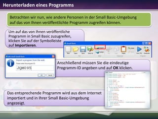 Herunterladen eines Programms
Betrachten wir nun, wie andere Personen in der Small Basic-Umgebung
auf das von Ihnen veröffentlichte Programm zugreifen können.
Um auf das von Ihnen veröffentliche
Programm in Small Basic zuzugreifen,
klicken Sie auf der Symbolleiste
auf Importieren.

Anschließend müssen Sie die eindeutige
Programm-ID angeben und auf OK klicken.

Das entsprechende Programm wird aus dem Internet
importiert und in Ihrer Small Basic-Umgebung
angezeigt.

 