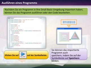 Ausführen eines Programms
Nachdem Sie ein Programm in Ihre Small Basic-Umgebung importiert haben,
können Sie das Programm ausführen oder den Code bearbeiten.

Klicken Sie auf

auf der Symbolleiste.

Sie können das importierte
Programm auch
speichern, indem Sie auf der
Symbolleiste auf Speichern
klicken.

 